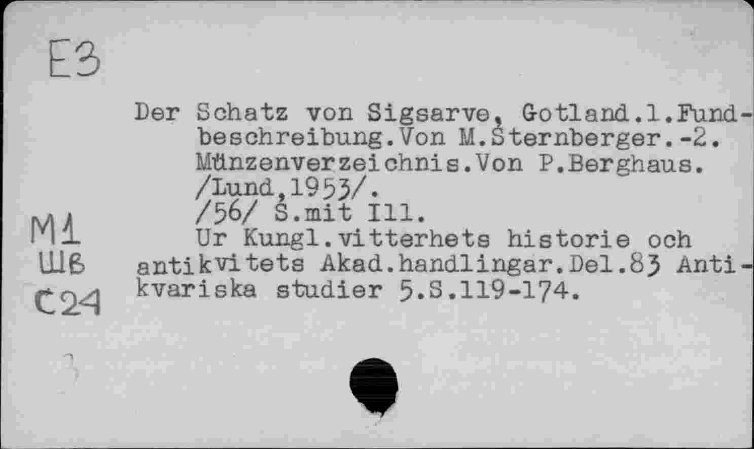 ﻿Ml шв
С 24
Der Schatz von Sigsarve, G о tl a nd. 1. Fund, beSchreibung.Von M.Sternberger.-2. Münzenver zei chni s.Von P.Berghaus. /Lund,1955/. /56/ S.mit Ill.
Ur Kungl.vitterhets historié och antikvitets Akad.handlingar.Del.85 Anti kvariska studier 5.S.119-174.